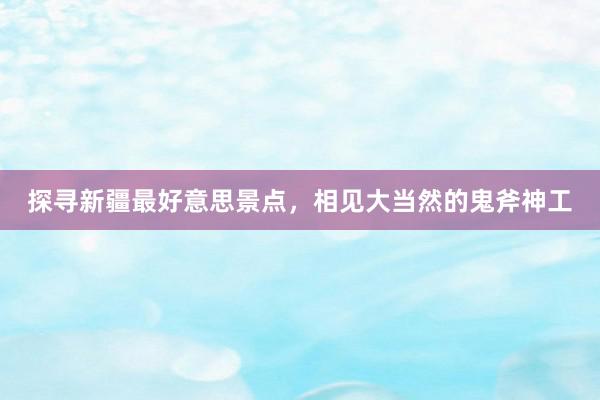 探寻新疆最好意思景点,相见大当然的鬼斧神工