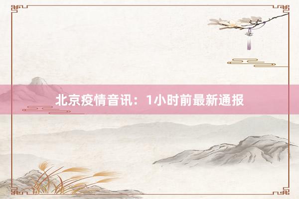 北京疫情音讯:1小时前最新通报